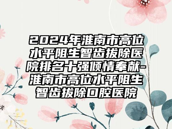 2024年淮南市高位水平阻生智齿拔除医院排名十强倾情奉献-淮南市高位水平阻生智齿拔除口腔医院