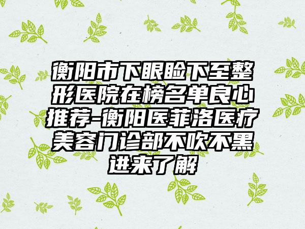 衡阳市下眼睑下至整形医院在榜名单良心推荐-衡阳医菲洛医疗美容门诊部不吹不黑进来了解