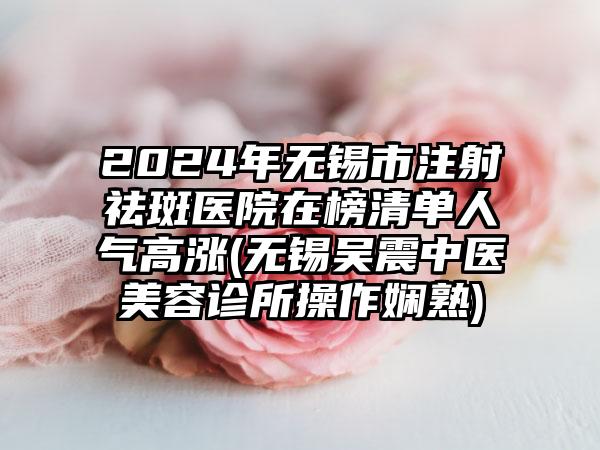 2024年无锡市注射祛斑医院在榜清单人气高涨(无锡吴震中医美容诊所操作娴熟)