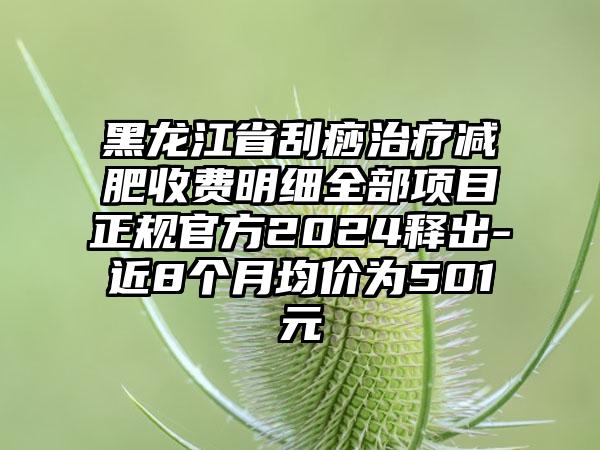 黑龙江省刮痧治疗减肥收费明细全部项目正规官方2024释出-近8个月均价为501元