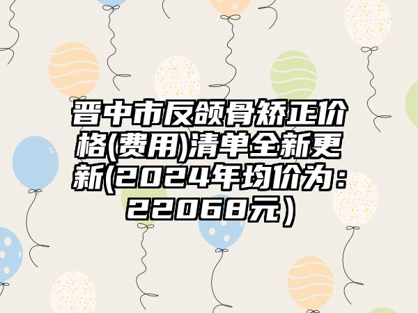 晋中市反颌骨矫正价格(费用)清单全新更新(2024年均价为：22068元）