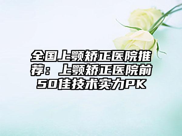 全国上颚矫正医院推荐：上颚矫正医院前50佳技术实力PK