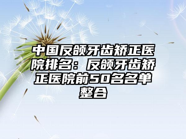 中国反颌牙齿矫正医院排名：反颌牙齿矫正医院前50名名单整合