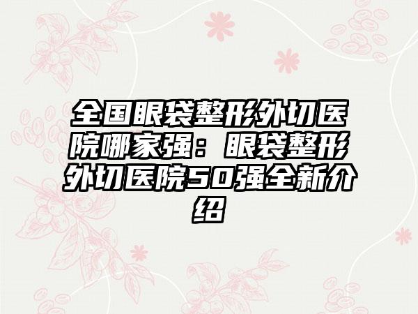 全国眼袋整形外切医院哪家强：眼袋整形外切医院50强全新介绍