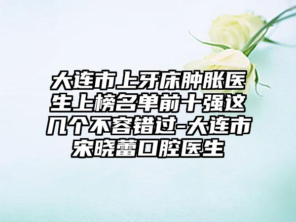 大连市上牙床肿胀医生上榜名单前十强这几个不容错过-大连市宋晓蕾口腔医生