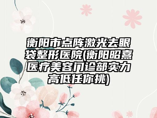 衡阳市点阵激光去眼袋整形医院(衡阳昭熹医疗美容门诊部实力高低任你挑)