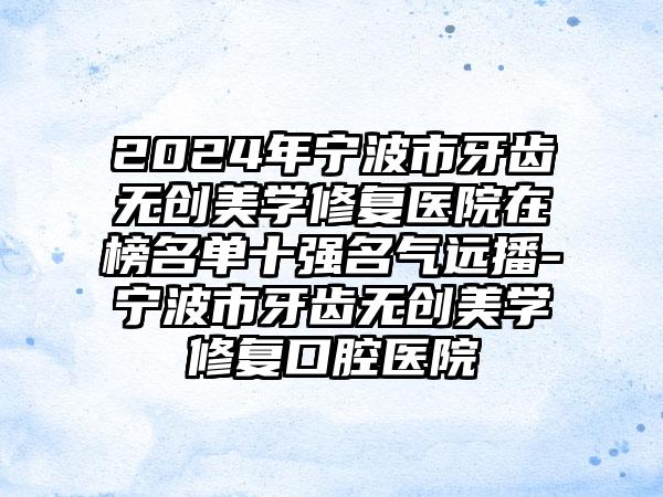 2024年宁波市牙齿无创美学修复医院在榜名单十强名气远播-宁波市牙齿无创美学修复口腔医院