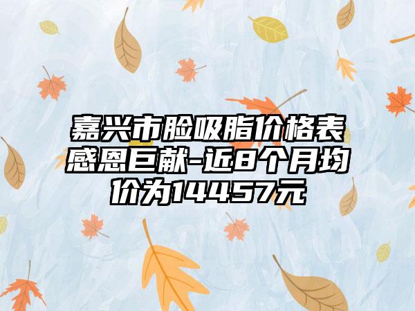 嘉兴市脸吸脂价格表感恩巨献-近8个月均价为14457元