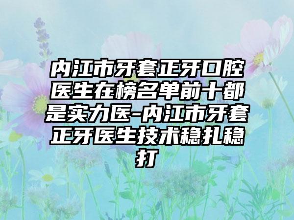 内江市牙套正牙口腔医生在榜名单前十都是实力医-内江市牙套正牙医生技术稳扎稳打