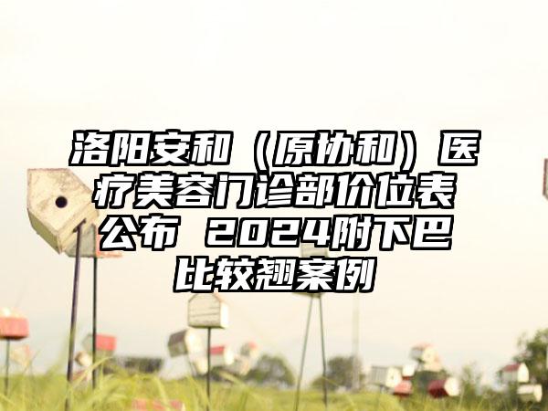 洛阳安和（原协和）医疗美容门诊部价位表公布 2024附下巴比较翘案例