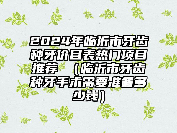 2024年临沂市牙齿种牙价目表热门项目推荐 （临沂市牙齿种牙手术需要准备多少钱）