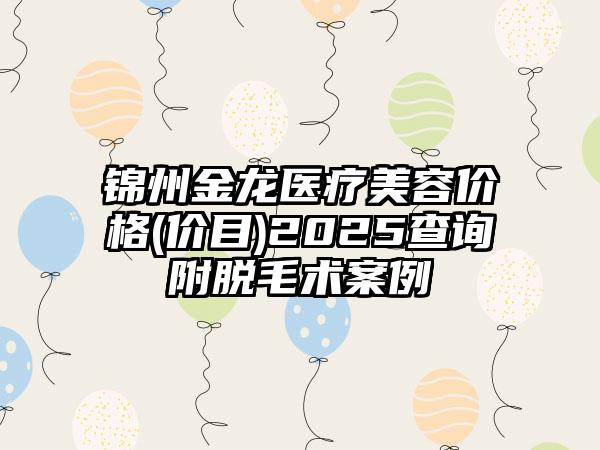 锦州金龙医疗美容价格(价目)2025查询附脱毛术案例