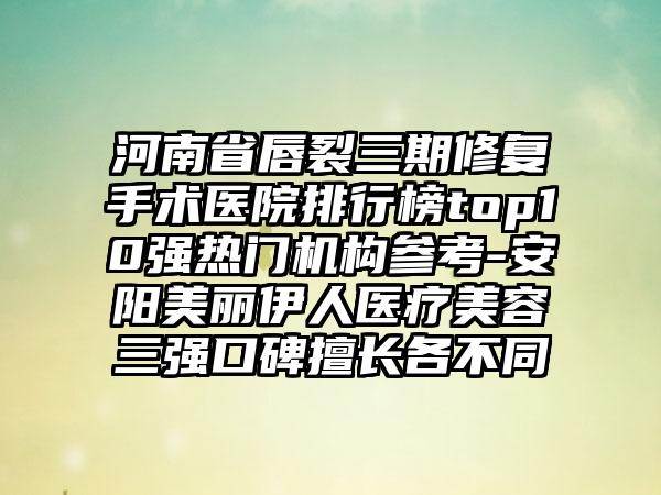 河南省唇裂三期修复手术医院排行榜top10强热门机构参考-安阳美丽伊人医疗美容三强口碑擅长各不同