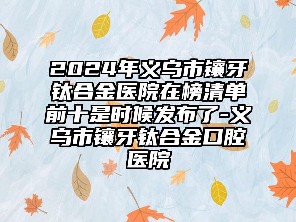 2024年义乌市镶牙钛合金医院在榜清单前十是时候发布了-义乌市镶牙钛合金口腔医院