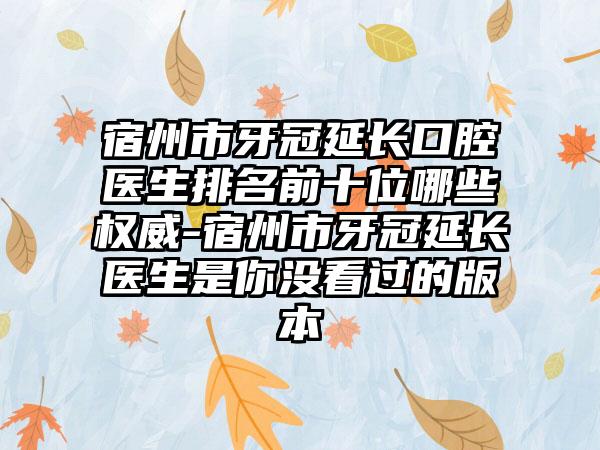 宿州市牙冠延长口腔医生排名前十位哪些权威-宿州市牙冠延长医生是你没看过的版本