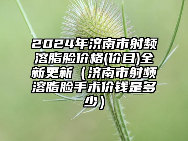 2024年济南市射频溶脂脸价格(价目)全新更新（济南市射频溶脂脸手术价钱是多少）