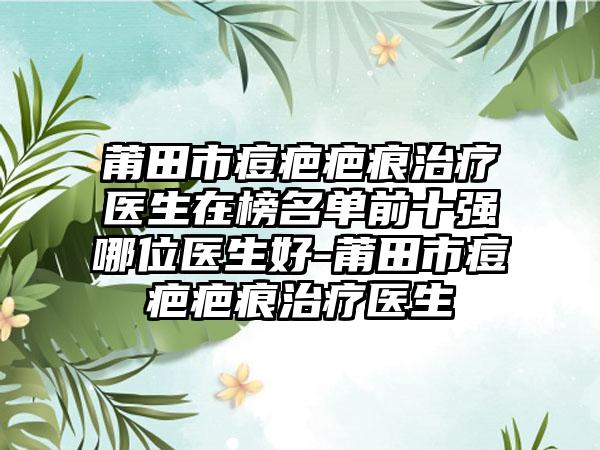 莆田市痘疤疤痕治疗医生在榜名单前十强哪位医生好-莆田市痘疤疤痕治疗医生