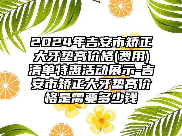 2024年吉安市矫正大牙垫高价格(费用)清单特惠活动展示-吉安市矫正大牙垫高价格是需要多少钱