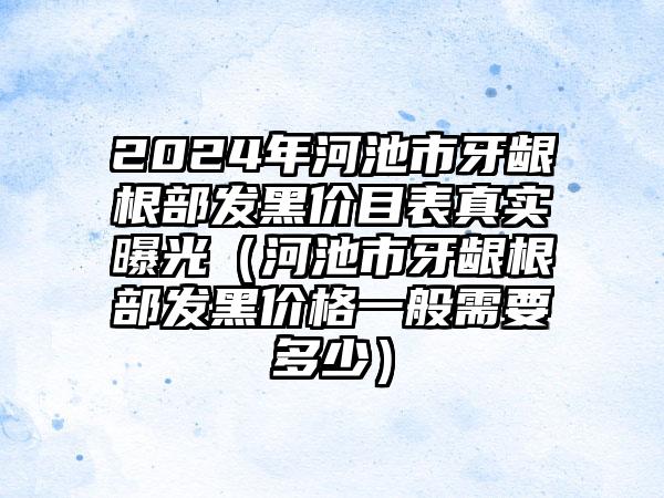 2024年河池市牙龈根部发黑价目表真实曝光（河池市牙龈根部发黑价格一般需要多少）