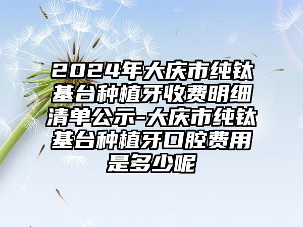 2024年大庆市纯钛基台种植牙收费明细清单公示-大庆市纯钛基台种植牙口腔费用是多少呢