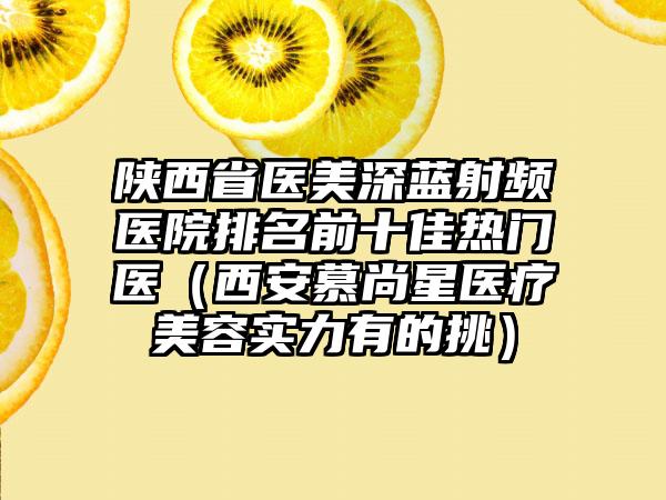 陕西省医美深蓝射频医院排名前十佳热门医（西安慕尚星医疗美容实力有的挑）