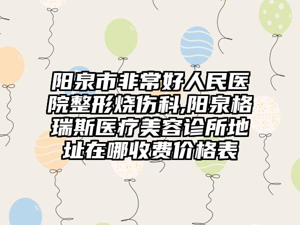 阳泉市非常好人民医院整形烧伤科,阳泉格瑞斯医疗美容诊所地址在哪收费价格表