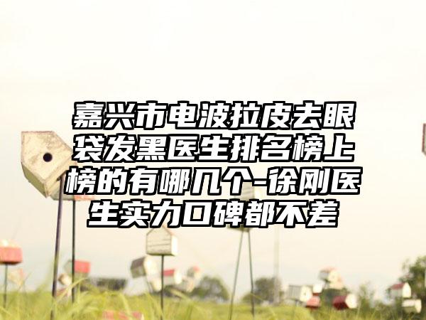 嘉兴市电波拉皮去眼袋发黑医生排名榜上榜的有哪几个-徐刚医生实力口碑都不差