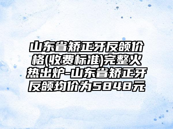 山东省矫正牙反颌价格(收费标准)完整火热出炉-山东省矫正牙反颌均价为5848元