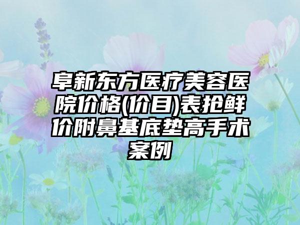 阜新东方医疗美容医院价格(价目)表抢鲜价附鼻基底垫高手术案例