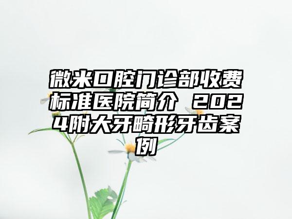 微米口腔门诊部收费标准医院简介 2024附大牙畸形牙齿案例