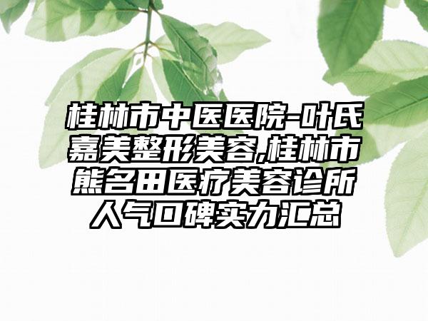 桂林市中医医院-叶氏嘉美整形美容,桂林市熊名田医疗美容诊所人气口碑实力汇总