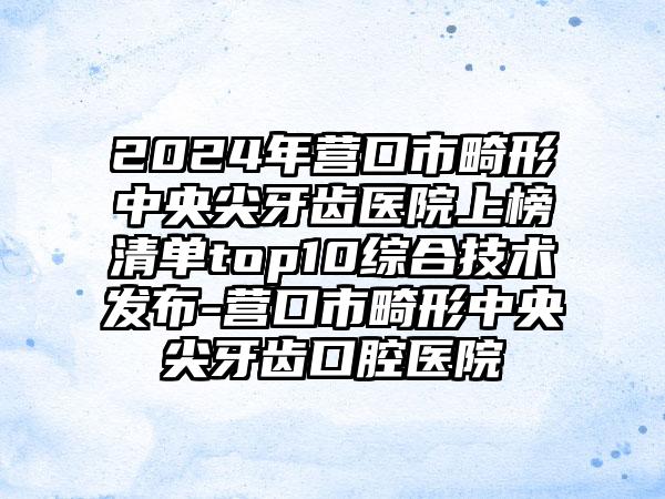 2024年营口市畸形中央尖牙齿医院上榜清单top10综合技术发布-营口市畸形中央尖牙齿口腔医院