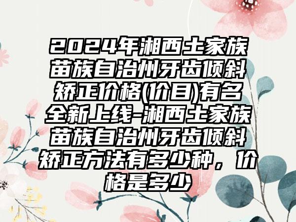 2024年湘西土家族苗族自治州牙齿倾斜矫正价格(价目)有名全新上线-湘西土家族苗族自治州牙齿倾斜矫正方法有多少种，价格是多少