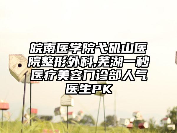 皖南医学院弋矶山医院整形外科,芜湖一秒医疗美容门诊部人气医生PK