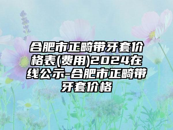 合肥市正畸带牙套价格表(费用)2024在线公示-合肥市正畸带牙套价格