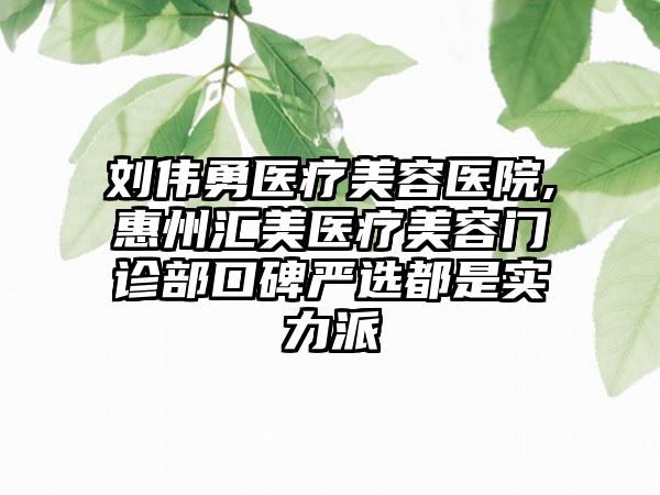 刘伟勇医疗美容医院,惠州汇美医疗美容门诊部口碑严选都是实力派