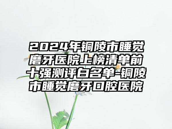 2024年铜陵市睡觉磨牙医院上榜清单前十强测评白名单-铜陵市睡觉磨牙口腔医院