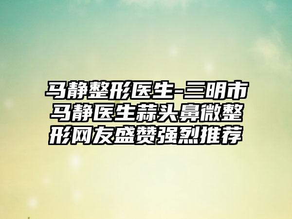 马静整形医生-三明市马静医生蒜头鼻微整形网友盛赞强烈推荐