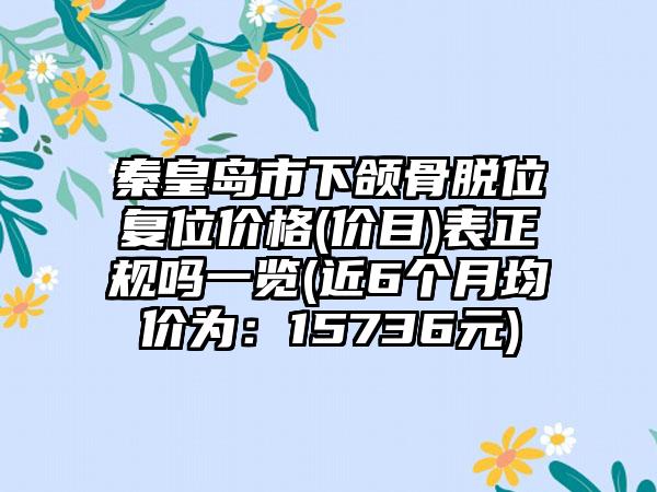 秦皇岛市下颌骨脱位复位价格(价目)表正规吗一览(近6个月均价为：15736元)