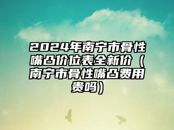 2024年南宁市骨性嘴凸价位表全新价（南宁市骨性嘴凸费用贵吗）