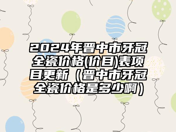 2024年晋中市牙冠全瓷价格(价目)表项目更新（晋中市牙冠全瓷价格是多少啊）