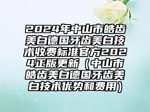 2024年中山市皓齿美白德国牙齿美白技术收费标准官方2024正版更新（中山市皓齿美白德国牙齿美白技术优势和费用）