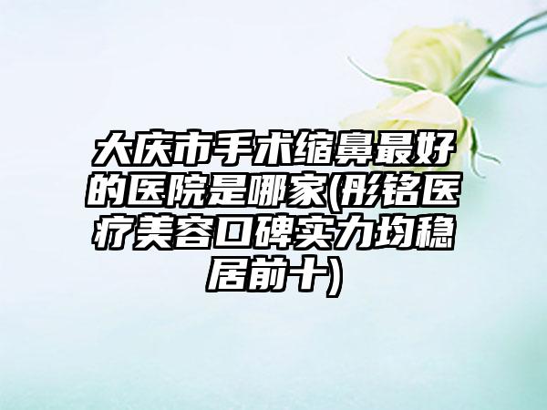 大庆市手术缩鼻最好的医院是哪家(彤铭医疗美容口碑实力均稳居前十)