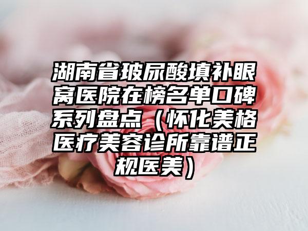 湖南省玻尿酸填补眼窝医院在榜名单口碑系列盘点（怀化美格医疗美容诊所靠谱正规医美）