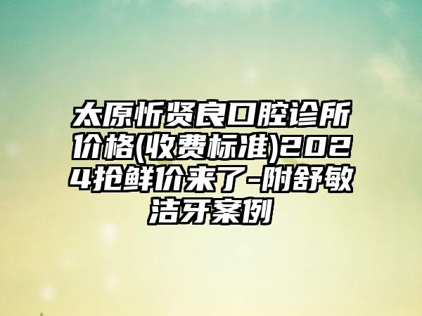 太原忻贤良口腔诊所价格(收费标准)2024抢鲜价来了-附舒敏洁牙案例