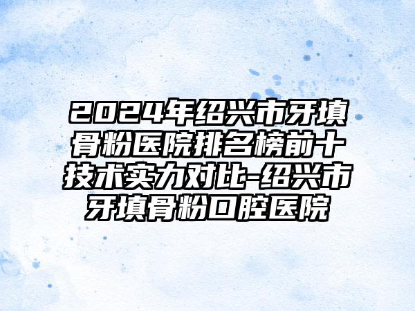 2024年绍兴市牙填骨粉医院排名榜前十技术实力对比-绍兴市牙填骨粉口腔医院