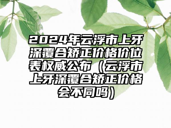 2024年云浮市上牙深覆合矫正价格价位表权威公布（云浮市上牙深覆合矫正价格会不同吗）