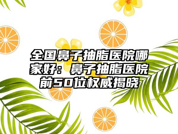 全国鼻子抽脂医院哪家好：鼻子抽脂医院前50位权威揭晓