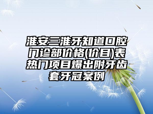 淮安三淮牙知道口腔门诊部价格(价目)表热门项目爆出附牙齿套牙冠案例