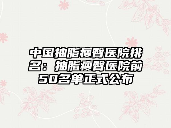 中国抽脂瘦臀医院排名：抽脂瘦臀医院前50名单正式公布